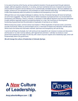 In my years of service at the County, we have worked to transform County government through extensive 
budget, staff and regulatory reductions. In so doing, we have maintained and even increased service levels 
and provided for long-term service delivery of our constitutionally mandated services. We have stabilized our 
budget, scored an A+ for transparency, and increased our public financial-credit rating. I am thrilled and ready 
to take these leadership skills and passion for excellence and transparency to the City. 
Although there are many budget challenges to address, the City of Colorado Springs will never be bankrupt, 
as some have suggested. The City will be here to deliver necessary municipal services in an environment of 
transparency and efficiency. There is, however, a necessity to make difficult decisions and have the willingness 
to seek solutions regionally, beyond municipal boundaries on a map. We must focus on the long-term 
functioning of government and the elimination of duplication of services to our citizens. 
Where bureaucracy exists, common sense must replace it. Where duplication of services exists, economies 
of scale must prevail. Where no communication occurs, a new level of respect and interaction will take place. 
Where doors are locked and information withheld, openness and transparency will rule the day. 
I cannot be all things to all people, but I will continue to be respectful to all, inclusive in access and discussion, 
and focused on my role in service delivery, with regional tone and tenor. I will take my hands-on, local-government 
experience and apply it to the City with a team of proven experts and a leadership style, which will 
fundamentally reform City government. 
We will change the culture of leadership in Colorado Springs. 
A New Culture 
of Leadership. 
AmyLathenforMayor.com | 
