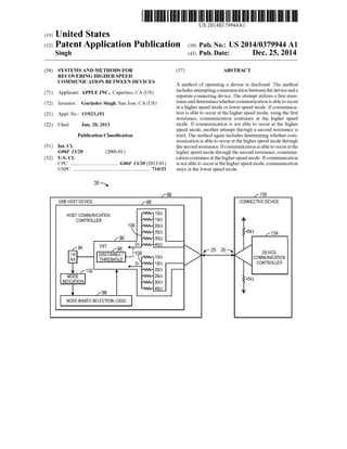 US 20140379944A1
(19) United States
(12) Patent Application Publication (10) Pub. No.: US 2014/0379944 A1
Singh (43) Pub. Date: Dec. 25, 2014
(54) SYSTEMS AND METHODS FOR
RECOVERING HIGHER SPEED
COMMUNICATION BETWEEN DEVICES
(57) ABSTRACT
A method of operating a device is disclosed. The method
includes attempting communication between the device and a71 A 1' t: APPLE INC. C rt~ CA S
( ) pp lean ’ upe mo’ (U ) separate connecting device. The attempt utilizes a ?rst resis
(72) Inventor. Gurinder Singh San Jose CA (Us) tance and determines whether communication is able to occur
3 s at a higher speed mode or lower speed mode. If communica
(21) App1_ NO; 13/923,151 tion is able to occur at the higher speed mode, using the ?rst
resistance, communication continues at the higher speed
(22) Fi1ed; Jun, 20, 2013 mode. If communication is not able to occur at the higher
speed mode, another attempt through a second resistance is
Publication Classi?cation tried. The method again includes determining whether com
munication is able to occur at the higher speed mode through
(51) IIlt- C1- the second resistance. Ifcommunication is able to occur at the
G06F 13/20 (2006-01) higher speed mode through the second resistance, communi
(52) US. Cl. cation continues at the higher speed mode. Ifcommunication
CPC ...................................... G06F 13/20 (2013 .01) is not able to occur at the higher speed mode, communication
USPC .......................................................... .. 710/33 stays at the lower speed mode.
r 86 r 1 00
USB HOST DEVICE f88 CONNECTIVE DEVICE
HOST COMMUNICATION “WI” 109 =
CONTROLLER NW- 15Q =
106 1w»- 209
JWV- 259 459 f104
r90 vav- 309
D'I' JVW- 45Q
94 VST 98 - I
f 25 25
TX/ DISCONNECT _ _}108 1m 5 T; DEVICE
RX THRESHOLD “WV' COMMUNICATION
D- "VVV- 159 CONTROLLER
.—
K102 M -'W,- 209
MODE NW:- 259 459
INDICATION JVW- 3OQ
1w»- 459 _
v r96 I
MODE-BASED SELECTION LOGIC
 