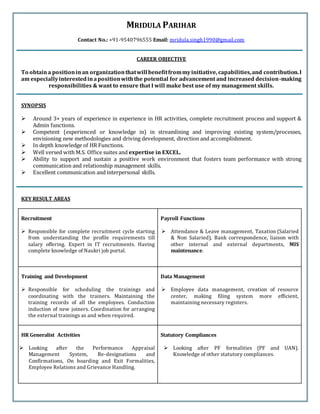 MRIDULA PARIHAR
Contact No.: +91-9540796555 Email: mridula.singh1990@gmail.com
CAREER OBJECTIVE
To obtaina positioninan organizationthatwill benefitfrommyinitiative, capabilities,and contribution.I
am especiallyinterestedinapositionwiththe potential for advancement and increased decision-making
responsibilities & want to ensure that I will make best use of my management skills.
SYNOPSIS
 Around 3+ years of experience in experience in HR activities, complete recruitment process and support &
Admin functions.
 Competent (experienced or knowledge in) in streamlining and improving existing system/processes,
envisioning new methodologies and driving development, direction and accomplishment.
 In depth knowledge of HR Functions.
 Well versed with M.S. Office suites and expertise in EXCEL.
 Ability to support and sustain a positive work environment that fosters team performance with strong
communication and relationship management skills.
 Excellent communication and interpersonal skills.
KEY RESULT AREAS
Recruitment
 Responsible for complete recruitment cycle starting
from understanding the profile requirements till
salary offering. Expert in IT recruitments. Having
complete knowledge of Naukri job portal.
Payroll Functions
 Attendance & Leave management, Taxation (Salaried
& Non Salaried), Bank correspondence, liaison with
other internal and external departments, MIS
maintenance.
Training and Development
 Responsible for scheduling the trainings and
coordinating with the trainers. Maintaining the
training records of all the employees. Conduction
induction of new joiners. Coordination for arranging
the external trainings as and when required.
Data Management
 Employee data management, creation of resource
center, making filing system more efficient,
maintaining necessary registers.
HR Generalist Activities
 Looking after the Performance Appraisal
Management System, Re-designations and
Confirmations, On boarding and Exit Formalities,
Employee Relations and Grievance Handling.
Statutory Compliances
 Looking after PF formalities (PF and UAN).
Knowledge of other statutory compliances.
 