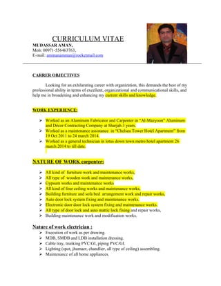 CURRICULUM VITAE
MUDASSAR AMAN,
Mob: 00971-556463763,
E-mail: ammanamman@rocketmail.com
CARRER OBJECTIVES
Looking for an exhilarating career with organization, this demands the best of my
professional ability in terms of excellent, organizational and communicational skills, and
help me in broadening and enhancing my current skills and knowledge.
WORK EXPERIENCE:
 Worked as an Aluminum Fabricator and Carpenter in “Al-Mazyoon” Aluminum
and Décor Contracting Company at Sharjah 3 years.
 Worked as a maintenance assistance in “Chelsea Tower Hotel Apartment” from
19 Oct 2011 to 24 march 2014.
 Worked as a general technician in lotus down town metro hotel apartment 26
march 2014 to till date.
NATURE OF WORK carpenter:
 All kind of furniture work and maintenance works,
 All type of wooden work and maintenance works,
 Gypsum works and maintenance works
 All kind of four ceiling works and maintenance works,
 Building furniture and sofa bed arrangement work and repair works,
 Auto door lock system fixing and maintenance works.
 Electronic door door lock system fixing and maintenance works.
 All type of door lock and auto mattic lock fixing and repair works,
 Building maintenance work and modification works.
Nature of work electrician :
 Execution of work as per drawing.
 MDB, SMDB and LDB installation dressing.
 Cable tray, trunking PVC/GI, piping PVC/GI.
 Lighting (spot, jhumaer, chandlier, all type of ceiling) assembling.
 Maintenance of all home appliances.
 