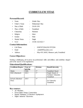 CURRICULUM VITAE
PersonalRecord:
• Name : Zohaib Riaz
• Father’s Name : Muhammad Riaz
• Date of Birth : 20-09-1991
• Place of Birth : Faisalabad
• Citizenship : Pakistani
• Religion : Islam
• Gender : Male
• Marital Status : Single
• N.I.C : 33100- 4221022-7
ContactInformation:
• Cell Phone : 03007072204,03017072204
• Email : zohaib009@yahoo.com
• Address : H#p-459, St#02, Manzoor park, Faisalabad
CareerObjectives:
Seeking a challenging job to prove my professional skills and abilities and contribute integral
part to the success of an organization.
EducationalQualifications:
Certificate/Degree Year of
passing
Division Board/University
Matric 2008 1st Faisalabad Board
DAE (Electrical) 2013 1st Punjab Board of
Technical Education
Faisalabad
B.Tech (Electrical
Pass)
2015 1st
Gc University
Faisalabad
Key courses:
• AC Machines
• Power plants Energy Conservation
• Repairs Maintance of Electrical Equimpment
• Digital industrial Electronics
 