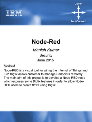 Node-Red
Manish Kumar
Security
June 2015
Abstract
Node-RED is a visual tool for wiring the Internet of Things and
IBM Bigfix allows customer to manage Endpoints remotely.
The main aim of this project is to develop a Node-RED node
which exposes some Bigfix features in order to allow Node-
RED users to create flows using Bigfix.
 