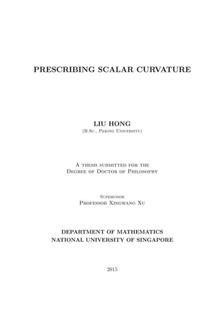 PRESCRIBING SCALAR CURVATURE
LIU HONG
(B.Sc., Peking University)
A thesis submitted for the
Degree of Doctor of Philosophy
Supervisor
Professor Xingwang Xu
DEPARTMENT OF MATHEMATICS
NATIONAL UNIVERSITY OF SINGAPORE
2015
 