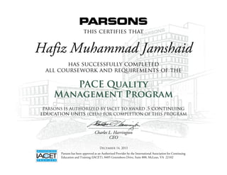 this certifies that
has successfully completed
all coursework and requirements of the
PACE Quality
Management Program
Charles L. Harrington
CEO
Parsons has been approved as an Authorized Provider by the International Association for Continuing
Education and Training (IACET), 8405 Greensboro Drive, Suite 800, McLean, VA 22102
PARSONS IS AUTHORIZED BY IACET TO AWARD .5 continuing
education units (ceus) FOR COMPLETION OF THIS PROGRAM
Hafiz Muhammad Jamshaid
December 14, 2015
 
