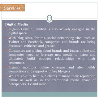 ServicesServices
10
Digital Media
 Lugano Consult Limited is also actively engaged in the
digital space.
 With blog sites, forums, social networking sites such as
Twitter and Facebook, companies and brands are being
discussed, criticized and praised.
 Consumers are talking about brands and issues online and
companies need to leverage new media to listen and
ultimately build stronger relationships with their
consumers.
 Lugano monitors online coverage and also builds
connections and rapport with key bloggers.
 We are able to help our clients manage their reputation
online as well as in the traditional media space of
newspapers, TV and radio.
 