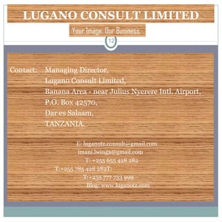 LUGANO CONSULT LIMITED
Contact: Managing Director,
Lugano Consult Limited,
Banana Area - near Julius Nyerere Intl. Airport,
P.O. Box 42570,
Dar es Salaam,
TANZANIA.
E: luganotz.consult@gmail.com
imani.lwinga@gmail.com
T: +255 655 428 282
T:+255 785 428 282T:
T:+255 777 733 999
Blog: www.luganotz.com
12
Your Image. Our Business.
 