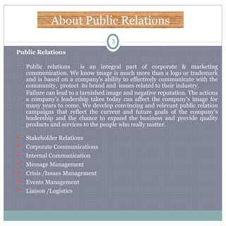 About Public Relations
3
Public Relations
• Public relations is an integral part of corporate & marketing
communication. We know image is much more than a logo or trademark
and is based on a company's ability to effectively communicate with the
community, protect its brand and issues related to their industry.
• Failure can lead to a tarnished image and negative reputation. The actions
a company's leadership takes today can affect the company's image for
many years to come. We develop convincing and relevant public relation
campaigns that reflect the current and future goals of the company's
leadership and the chance to expand the business and provide quality
products and services to the people who really matter.
 Stakeholder Relations
 Corporate Communications
 Internal Communication
 Message Management
 Crisis /Issues Management
 Events Management
 Liaison /Logistics
 