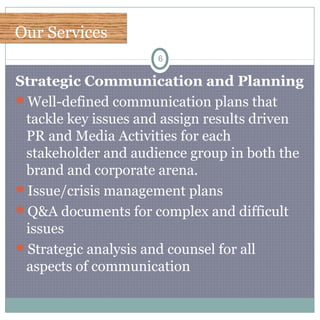Our ServicesOur Services
6
Strategic Communication and Planning
Well-defined communication plans that
tackle key issues and assign results driven
PR and Media Activities for each
stakeholder and audience group in both the
brand and corporate arena.
Issue/crisis management plans
Q&A documents for complex and difficult
issues
Strategic analysis and counsel for all
aspects of communication
 