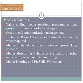 ServicesServices
7
Media Relations
Value adding media relations programmes that
project continuous positive messages
Crisis media communication management
In house Press Office – secondments to clients
when required
Media material – press releases, press kits,
speeches
Media Monitoring – industry evaluation of print
and electronic and online monitoring
Media Training and PR Skills Workshops
 