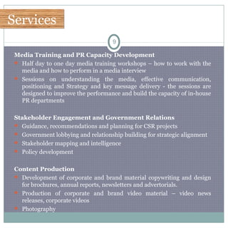 ServicesServices
9
Media Training and PR Capacity Development
 Half day to one day media training workshops – how to work with the
media and how to perform in a media interview
 Sessions on understanding the media, effective communication,
positioning and Strategy and key message delivery - the sessions are
designed to improve the performance and build the capacity of in-house
PR departments
Stakeholder Engagement and Government Relations
 Guidance, recommendations and planning for CSR projects
 Government lobbying and relationship building for strategic alignment
 Stakeholder mapping and intelligence
 Policy development
Content Production
 Development of corporate and brand material copywriting and design
for brochures, annual reports, newsletters and advertorials.
 Production of corporate and brand video material – video news
releases, corporate videos
 Photography
 