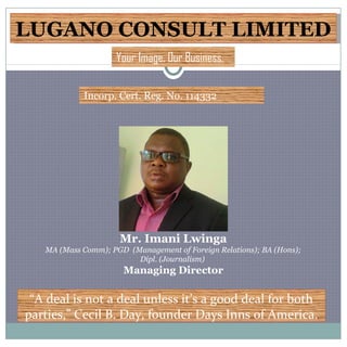 LUGANO CONSULT LIMITEDLUGANO CONSULT LIMITED
Incorp. Cert. Reg. No. 114332
“A deal is not a deal unless it’s a good deal for both
parties,” Cecil B. Day, founder Days Inns of America.
Your Image. Our Business.
Mr. Imani Lwinga
MA (Mass Comm); PGD (Management of Foreign Relations); BA (Hons);
Dipl. (Journalism)
Managing Director
 