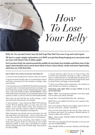 Here’s What’s Very Likely Giving You That Belly Fat.
1. You do not eat enough protein and fats, when you need to.
2. You do not drink enough water, so you feel hungry and eat
stuff that’s convenient to fix the sensation of hunger, when
you’re thirsty.
3.YourhormonesareoutofWHACK!Thatbellyfatandmoobs
are present due to elevated female hormone, oestrogen. Yes
you’re becoming a woman. Kinda. This hormone also wrecks
havoc with your MALE hormone TESTOSTERONE. That’s
what builds muscle and keeps our fat melting hormones and
capacity in check, as well as a bunch of other health benefits.
That’s why you don’t feel like sex in the evenings… you’re
not in the mood, testosterone is low. Simple.
4. You’re stressed - stress releases the BELLY FAT hormone
cortisol. That (in English) makes you store more fat in the
middle of your body. Reduce stress, have frequent rest,
remove stress and then exercises releases the hormone to
combat stress. Those endorphins and dopamine
(other hormones) are released and you feel great. You will
also sleep better and testosterone starts to come back and
reduce the oestrogen, that female hormone, feminising you.
5. All that Sugar you’re consuming, often hidden in many
foods and of course, drinks are screwing up your insulin
sensitivity (ability to sense sugar consumption in simple).
Check on the packet for ‘carbs of which sugar’ and ensure its
less than 5g/100g.
6. You do not have a plan. You try to ‘wing it’ hence why
you STILL have that belly. Investing in a ‘plan’ is what you
need to understand how to manage these hormones, fit in
effective, quick exercise and balance blood sugar levels. Don’t
be cheap. Unless your happy to keep that belly.
7. Carbs, you eat them at the wrong times. You eat them too
much and don’t earn them by working out.
Interesting stuff right? Want to know WHAT to do to
shrink that belly?
Step 1 - PREP - You are going to schedule in your diary right
now (or add to your phone calendar)
Sunday 7pm - food prep Wednesday 7pm - food prep
BAM! This is your golden time that no-one is going to take.
No matter what.
Now you’re going to chop up your veggies, greens, throw in
the oven, your meat / chicken / fish. Done.
Now you have food ready for the next few days, made up,
for dinners and snacks. Get cooking to Michael Jackson, or
whatever. Make it fun and do it.
Step 2 - Water intake. YOU’RE GOING TO START WITH 8
GLASSES per day.
Track this, in a note pad, tick off each glass as you go over
your day. SUPER SIMPLE.
This is the BIG THING no-one does. Hydrate, and kill hunger
pangs.
How
To Lose
Your Belly
HEALTH
Belly fat. Yes you don’t know how the hell it got like that! You cover it up and want it gone.
Ok here’s a super simple explanation as to WHY you got that thing hanging over your jeans (and
yes your wife doesn’t like it either, gulp!)
So if you have belly fat, stored around the middle of your body, love handles and likely also, in the
upper chest (moobs) you’re much more likely to have a heart attack, stroke and more importantly,
much less sex with that belly.
11Entrepreneur
Magazine
 