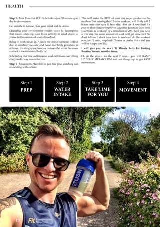 HEALTH
Step 3 - Take Time For YOU. Schedule in just 20 minutes per
day to decompress.
Get outside in nature, clear your mind and de-stress.
Changing your environment creates space to decompress
that means allowing your brain activity to wind down so
you’re not in a constant state of overload.
Being in work mode 24/7 raises the stress hormone cortisol
due to constant pressure and noise, our body perceives as
a threat. Creating space to relax reduces the stress hormone
cortisol; a contributor of belly fat.
Schedulingthattimeoutintoyourweekwillmakeeverything
else you do, way more effective.
Step 4 - Movement. Plan this in, just like your coaching call
or meeting with a client.
This will make the REST of your day super productive. So
much so that missing this 12 mins workout, will likely add 2
hours onto your busy 10 hour day. How do I know that? It’s
proven that exercise improves cognitive function (how well
your brain is working) by a minimum of 20%. So if you have
a 1 hr day, the same amount of work will get done in 8. So
don’t tell me ‘I don’t have time to workout’ do the workout
now, for 12 mins, reap back 2 hours in productivity and you
will be happy you did.
I will give you the exact ’12 Minute Belly Fat Busting
Routine’ in next month’s issue.
Ok do the above, for the next 7 days… you will RAMP
UP YOUR METABOLISM and set things up to get FAST
momentum.
Step 1
PREP
Step 2
WATER
INTAKE
Step 3
TAKE TIME
FOR YOU
Step 4
MOVEMENT
12 Entrepreneur
Magazine
 