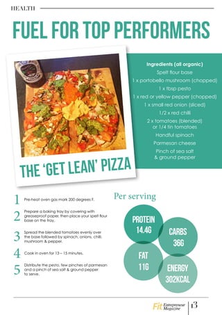 Pre-heat oven gas mark 200 degrees F.
Prepare a baking tray by covering with
greaseproof paper, then place your spelt flour
base on the tray.
Spread the blended tomatoes evenly over
the base followed by spinach, onions, chilli,
mushroom & pepper.
Cook in oven for 13 – 15 minutes.
Distribute the pesto, few pinches of parmesan
and a pinch of sea salt & ground pepper
to serve.
Ingredients (all organic)
Spelt flour base
1 x portobello mushroom (chopped)
1 x tbsp pesto
1 x red or yellow pepper (chopped)
1 x small red onion (sliced)
1/2 x red chilli
2 x tomatoes (blended)
or 1/4 tin tomatoes
Handful spinach
Parmesan cheese
Pinch of sea salt
& ground pepper
HEALTH
1
4
3
2
5
Carbs
36g
Fat
11g Energy
302kcal
Per serving
FUEL FOR TOP PERFORMERS
The ‘Get Lean’ Pizza
Protein
14.4g
13Entrepreneur
Magazine
 