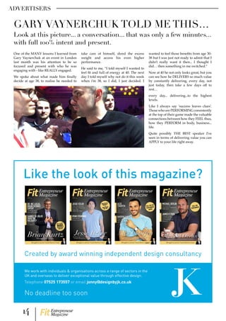 ADVERTISERS
No deadline too soon
Created by award winning independent design consultancy
Like the look of this magazine?
We work with individuals & organisations across a range of sectors in the
UK and overseas to deliver exceptional value through effective design.
Telephone 07525 173557 or email jonny@designbyjk.co.uk
One of the MANY lessons I learned from
Gary Vaynerchuk at an event in London
last month was his attention to be so
focused and present with who he was
engaging with - like REALLY engaged.
We spoke about what made him finally
decide at age 38, to realise he needed to
take care of himself, shred the excess
weight and access his even higher
performance.
He said to me, “I told myself I wanted to
feel fit and full of energy at 40. The next
day I told myself why not do it this week
when i’m 38, so I did, I just decided. I
wanted to feel those benefits from age 30-
38 but I was just not ready to admit that I
didn’t really want it then... I thought I
did… then something in me switched.”
Now at 40 he not only looks great, but you
can see how he DELIVERS so much value
by constantly delivering, every day, not
just today, then take a few days off to
rest…
every day... delivering...to the highest
levels.
Like I always say ‘success leaves clues’.
ThosewhoarePERFORMINGconsistently
at the top of their game made the valuable
connections between how they FEEL thus,
how they PERFORM in body, business...
life.
Quite possibly THE BEST speaker I’ve
seen in terms of delivering value you can
APPLY to your life right away.
GARY VAYNERCHUK TOLD ME THIS…
Look at this picture... a conversation... that was only a few minutes...
with full 100% intent and present.
14 Entrepreneur
Magazine
 
