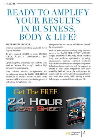SUCCESS LEAVES CLUES…
What’s it worth to you to ‘clone’ yourself 5 X over
in your business?
To give yourself ACCESS to more ENERGY,
FOCUS, CLARITY, CONFIDENCE AND
POWER?
Optimising YOU could very well yield the same
level of returns that today’s modern high
performer is experiencing.
Busy business owners, entrepreneurs and
executives are using the RAPID SIDE EFFECT
METHOD to amplify results in their body,
business and life, with an optimised approach to
unleashing the optimum you.
Compress time and speak with Darren himself
by going over to
With 16 Years success coaching busy business
owners, the RAPID SIDE EFFECT METHOD
simply encompasses the very latest scientific
body and wellness optimisation, including
visualisation, outcome oriented workouts,
sustainablenutrition,stress&sleepmanagement,
behaviour change methods and the support to
ensure all these areas complement each other
smoothly. With of course, the environment for
successwiththesupport,direction,accountability
and focus that comes with having a Coach
helping you to master this area of your life.
HEALTH
READY TO AMPLIFY
YOUR RESULTS
IN BUSINESS,
BODY & LIFE?
Get The FREE
15Entrepreneur
Magazine
CLICK HERE
Join my private High Flyers Empire
Facebook group, the environment to
THRIVE, optimise your mind and body
as a HIGH FLYER
CLICK HERE
facebook.com/coachdarrencasey
www.coachdarrencasey.com
THIS LINK
 