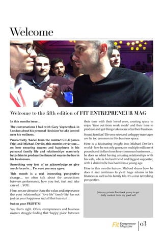 Welcome
Welcome to the fifth edition of FIT ENTREPRENEUR MAG
In this months issue…
The conversations I had with Gary Vaynerchuk in
London about his personal ‘decision’ to take control
over his wellness.
Productivity ‘hacks’ from the contract C.E.O James
Friel and Michael Devlin, this months cover star…
on how ensuring success and happiness in his
personal family life and relationships massively
helps him to produce the financial success he has in
his businesses.
Something very few of us acknowledge or give
much focus to… I’m sure you may agree.
This month is a real interesting perspective
change… we often talk about the connections
between performance, how you feel, fuel and take
care of …YOU.
Here, we are about to share the value and importance
that your ‘relationships’ ‘love life’ ‘family life’ has not
just on your happiness and all that fun stuff…
but on your PROFITS!
Yes, that’s right. Often, entrepreneurs and business
owners struggle finding that ‘happy place’ between
their time with their loved ones, creating space to
enjoy ‘time out from work mode’ and their time to
produce and get things taken care of in their business.
Soundfamiliar?Divorceratesandunhappymarriages
are far too common in this business space.
Here is a fascinating insight into Michael Devlin’s
world - how he not only generates multiple millions of
poundsanddollarsfromhise-commercebusinesses…
he does so whist having amazing relationships with
his wife, who is his best friend and biggest supporter,
with 2 children he has had from a young age.
Here in this months feature, Michael shares how he
does it and continues to yield huge returns in his
finances as well as his family life. It’s a real refreshing
perspective.
Join my private Facebook group to get
daily content from my good self
03Entrepreneur
Magazine
Click here to join
http://www.facebook.com/groups/TheHighFlyersEmpire
The environment to THRIVE, optimise
your mind and body as a HIGH FLYER
www.coachdarrencasey.com
 