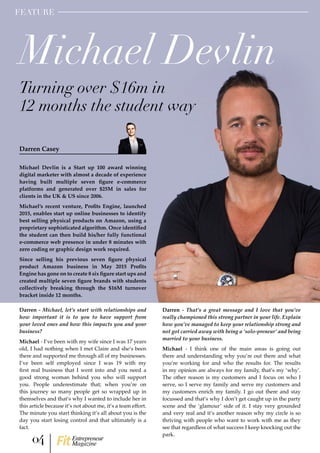 Michael Devlin is a Start up 100 award winning
digital marketer with almost a decade of experience
having built multiple seven figure e-commerce
platforms and generated over $25M in sales for
clients in the UK & US since 2006.
Michael’s recent venture, Profits Engine, launched
2015, enables start up online businesses to identify
best selling physical products on Amazon, using a
proprietary sophisticated algorithm. Once identified
the student can then build his/her fully functional
e-commerce web presence in under 8 minutes with
zero coding or graphic design work required.
Since selling his previous seven figure physical
product Amazon business in May 2015 Profits
Engine has gone on to create 8 six figure start ups and
created multiple seven figure brands with students
collectively breaking through the $16M turnover
bracket inside 12 months.
Darren - Michael, let’s start with relationships and
how important it is to you to have support from
your loved ones and how this impacts you and your
business?
Michael - I’ve been with my wife since I was 17 years
old, I had nothing when I met Claire and she’s been
there and supported me through all of my businesses.
I’ve been self employed since I was 19 with my
first real business that I went into and you need a
good strong woman behind you who will support
you. People underestimate that; when you’re on
this journey so many people get so wrapped up in
themselves and that’s why I wanted to include her in
this article because it’s not about me, it’s a team effort.
The minute you start thinking it’s all about you is the
day you start losing control and that ultimately is a
fact.
Michael Devlin
Turning over $16m in
12 months the student way
Darren Casey
FEATURE
Darren - That’s a great message and I love that you’ve
really championed this strong partner in your life. Explain
how you’ve managed to keep your relationship strong and
not got carried away with being a ‘solo-preneur’ and being
married to your business.
Michael - I think one of the main areas is going out
there and understanding why you’re out there and what
you’re working for and who the results for. The results
in my opinion are always for my family, that’s my ‘why’.
The other reason is my customers and I focus on who I
serve, so I serve my family and serve my customers and
my customers enrich my family. I go out there and stay
focussed and that’s why I don’t get caught up in the party
scene and the ‘glamour’ side of it. I stay very grounded
and very real and it’s another reason why my circle is so
thriving with people who want to work with me as they
see that regardless of what success I keep knocking out the
park.
04 Entrepreneur
Magazine
 