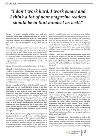 FEATURE
Darren - So you’re actually building trust and your
prospects, clients and business associates feel peace of
mind that you’re a real guy, you’re just like them, you’ve
come from a similar place and you’re not saying “I’m the
guru, look at me, I’m driving round in my Aston” kind of
vibe.
Michael - It took a long time for me even to buy the Aston,
it was Claire that talked me into it as you’ve got to have
your fun time as well. Claire keeps me grounded and I
admire her and how she handles the kids and the family
as I tell you what for all the pluses that I’ve got in business
I couldn’t do it. I lack serious organisation skills, so she
keeps me organised and let’s me just focus on who I am
and what I am.
Darren - It sounds like you’re talking about me here…
Michael - I think that’s one of the reasons why you and
I click as we’ve got a very similar ethos with what we do
and how we value our partners. I think that also translates
into your fitness, because when you value your partner
you don’t just want to look fit for yourself but you want to
look fit for her because you respect what she’s looking at
and I think that’s massive.
Darren - I spend a lot of time with financially successful
people and the big trend that I’ve noticed in the last
5-10 years is that their partner/wife is the one who has
maintained a good level of health and taken care of
themselves, even after children, whereas the guys have
let themselves go. The partner’s have managed to retain a
sense of self worth whereas the guys seems to have a lack
of value with their body. This disconnection where they’re
happy to settle for this standard is not just affecting their
business and how they perform, but it also affects how
others see and perceive them. Like you say it’s a sense of
self worth giving your partner the version of you who they
met right?
Michael - Exactly. If you’re a high performing entrepreneur
they have to listen to your ideas and everything that you
talk about is immersed in the business world. That’s a
mental stamina for them as well because they’ve got to
have an endurance and love for you and what you do to
be able to understand and listen to it all the time. A lot of
people look past that so why wouldn’t you include them
and why wouldn’t you want to perform at your highest
level for them and include them in everything you do. It’s
really important and that’s my ethos on the relationship
side and it’s trickling into my two lovely boys (aged 11
& 18) and the way that they are and the way that people
speak of them is very much the way that myself and Claire
bring them up, it’s great. We’ve got a young family, Claire
and I are 39, we’ve got a really good balance and that’s the
most important thing.
Darren - That’s great that you’ve made those connections
as very few people do. You are the example for your
children, so it’s obviously positively impacting them.
Let’s move onto business. How does the balance in your
personal life and health/fitness positively impact your
business?
Michael - One of the things that I find Darren if my diet
slips, my performance slips on every level, I don’t go to
the gym etc. If I don’t eat right Monday to Friday I’m
not focussed on the challenges at hand in my work. I’m
so programmed and if I’m working out I’m feeling good
and in the office for a certain time and everything is very
disciplined. I feel that if I get run down everything goes
out of the window because efficiency starts with diet (you
are what you eat) and the thought process can be affected.
That’s just the way I’ve been designed and programmed
mentally and I’ve had this mindset since I was 19 or 20.
Darren - In the last issue of Fit Entrepreneur Mag I wrote
about everyone being a Ferrari but a lot of people are
walking around as a 1992 Volvo that doesn’t work very
well. They don’t realise it and they’re trying to beat the
guy on the track who’s taking care of his Ferrari (the high
performers who service their ‘vehicle’ often, giving it
adequate fuel). They’re expecting to compete in the virtual
race track of business and they’ll invest in Marketing,
Masterminds etc but the last thing they invest in is
themselves which means they’re not going to implement
all the good stuff right?
Michael - Absolutely and I think (taking it back to the
Formula 1) mentally it’s all about tactics and the more
leaner, lighter, faster you can move and the more quality
fuel you take in the faster and better you’ll be. It’s all about
outperforming everyone else, being number 1 and getting
“I don’t work hard, I work smart and
I think a lot of your magazine readers
should be in that mindset as well.”
05Entrepreneur
Magazine
 