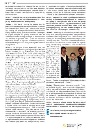 FEATURE
because Facebook’s all about projecting the best you that
you can be. It all boils down to like I said at the beginning
‘how much output are you getting for your time’ and if it
doesn’t stack up then it’s only you that can change that by
looking inwards.
Darren - That’s right and top performers look at how they
can be more efficient, not how they can do more, it’s about
getting the same results but more efficiently.
Michael - 100% and it’s one of the reasons why we
developed Profit’s Engine as a virtual platform. It enables
you to identify your product that’s going to go to market
and identify and build your e-commerce store without
having any html coding or the requirements of a developer
or graphic designer. It’s putting systems in place to
automate the necessary so you can get to market as fast
and efficiently as possible. Since October we now have
$80 million in terms of registered e-commerce businesses
inside Profit’s Engine so it’s been pretty rapid in terms of
its registration.
Darren - I’ll give you a quick testimonial there, my
girlfriend and I had somebody taking care of our Amazon
business and let’s just say that it didn’t work out and
we’ve had more success in the last 4 weeks with your
Profit’s Engine platform than we had in 6 months working
with coaches who are not up to date with how things are
done right now.
Michael - I think you’ve got to be eating, sleeping and
breathing it. I think what each Coach is trying to do is
execute a ‘one size fits all’ strategy and this doesn’t work
in Amazon. You have to have independent uniquely
structured plans and strategies for driving traffic for every
single niche that you have whether it be on Amazon or
off and that’s just the way e-commerce is. Amazon is a
buzz but it’s the bad coaches who will ultimately build the
businesses of the good coaches time and time again.
Darren - Where do you see yourself in the next couple of
years in terms of your business and lifestyle?
Michael - We want to have one of the largest e-commerce
teaching platforms in the world, that’s our goal and we’re
rocketing towards that very very fast working with some of
the best marketing wizards on all platforms. Collaboration
is so important to me working with experts in the field like
yourself Darren in fitness, Lori Taylor in terms of Facebook,
Kevin Featherstone alongside Kevin Harrington (one of
the ex ‘Shark Tank’ Sharks). The Profits Engine platform is
uniquely positioned to be exclusive partners with them as
a physical product movement. So where we see ourselves
is being that primary go to platform. I think as this whole
Amazon bubble moves on, I think there’s going to be a
massive market for ‘done with you’ service on partnering
with the best in the Amazon business world. That’s the
ones that are tried and tested and proven so I think there’s
a lot of partnerships to be had coming out of this and also a
lot of portfolios to be made on buying products with ideas
that have been great but not had the right funding. I think
it’s such an exciting time for e-commerce and that’s where
my passion lies and where it’s going to take us in the next
2 years is super exciting if the last 5 months is anything
to go by. Plus, we will be launching ‘Sons & Daughters of
Amazon’ in May (more on that at the end of the interview).
Darren - It’s great to be around guys like yourself who are
breaking records and getting things done in a way which
isn’t going to sabotage other areas of their life. Going
back to your two sons, let’s say your 18 year old is about
to start his journey in business. What are the values that
you’re going to help him with over the next year or two
that our readers can maybe pass onto their kids?
Michael - It’s having an understanding that what you’re
doing starts with your passion, you have to be passionately
connectedtowhatitisyouwanttodo.There’ssomanykids
coming out of school getting pushed into college courses
and they really don’t have a clue what to do with their life.
Let’s rewind back to when we were all 18, did anybody
really care what they wanted to do when we they were
18? I don’t really
push my kids into
anything at all.
Rhys is playing
semi-professional
Rugby right now,
he’s got loads of
part time jobs,
he’s still trying to
find himself, so
the advise I give
is to follow his
heart with what
he wants to do and
we’ll support him
as much as we can.
Darren - That’s a great takeaway. Where can people learn
more about you and Profit’s Engine?
Michael - They can connect with me on LinkedIn, Twitter
or Facebook (below). I love to connect with everybody
who is involved in business and just share the journey
with them. If you want to check out Profits Engine it’s via
invite only so you will be getting an interview before you
get on there, it’s not like other platforms. You can request
an invite via profitsengine.com and register your details
and we will contact you.
Darren - Thanks for all your passion that you’ve shared
today, it’s been great to get your unique insights and I’m
looking forward to seeing where you take Profits Engine.
linkedin.com/Michaeldevlindigitalmarketer
www.facebook.com/michael.devlin.33
profitsengine.com
Michael with his two sons Rhys & Ben
07Entrepreneur
Magazine
 