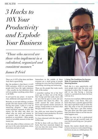 HEALTH
There are A LOT of big ideas out there.
And, that’s a good thing.
But, the problem is that there’s A LOT
LESS execution. AND, it’s not because
people don’t have the right intentions
– they usually do, but intentions alone
will not produce anything unless there
is ACTION.
It can’t just be any action – it must be
clear, deliberate and organized action.
Basically, on one side of things, you have
people who take chaotic action without
having clear goals, a plan or a way of
measuring progress – these people
waste enormous amounts of time and
money. On the other side, there are
others who are stuck and remain in
a constant state of idea generation,
paralysis or overwhelm – these people
waste an incredible amount of time and
money too.
In the end, either of these extremes will
get you to the same destination; stress,
frustration and lack of cash.
Somewhere in the middle of these
extremes are a small group of people
walking on a very fine line of planning,
calculating, executing and measuring.
These are the people that make nearly
ALL of the money.
I remember reading ‘Art of the Deal’
years ago. In there, one of the things
that Trump said that really stuck with
me was that he goes to work and sees
the Janitor who cleans his office – he
works around the same amount of
hours and expends similar amounts of
energy. Trump makes in one hour what
this guy makes in one year.
Say what you want about his politics,
but Trump is more productive. He turns
his time into more money.
I’ve been obsessed with this topic for a
LONG time.
I’d like to share with you three of the
hacks that have massively helped me
turn my time into more money. I hope
they’re useful for you too.
1. Setup The Conditions For Success
With A Consistent, But FLEXIBLE
Morning Routine
Each day is a new opportunity, and
most people don’t take the time each
morning to realize that. It might seem
odd to say that having a morning
routine is a productivity hack, but bear
with me. It is.
If you’ve ever watched a NBA basketball
player shoot a free throw, then you
know they have a specific approach that
they take to get them ready to make the
shot. The same is true for professional
golfers. They have a pre shot routine.
This gets them into their peak mental
state and allows them to set the tone for
what happens next.
While you may not be a professional
athlete, you can get yourself ready for
your day by practicing your “pre-game”
routine.
Ideally, this routine should allow you
to focus not just on work related things,
but focus on you as a whole person. We
“Those who succeed are
those who implement in a
calculated, organized and
consistent manner.”
James P. Friel
3 Hacks to
10XYour
Productivity
and Explode
Your Business
09Entrepreneur
Magazine
 