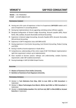 VENKAT V SAP FICO CONSULTANT
Page 1 of 4
Mobile : +91 7702423912
E-mail : vvrerpfico@gmail.com
PROFESSIONAL SUMMARY
 Having over all 6+ years of experience in that 4+ of experience SAP FI/CO module and 2
years of experience in accounting domain.
 Having two implementations & one upgrading and doing various offshore supports.
 Designed Configuration of General Ledger Accounting, Accounts payable (APP), House
Banks, EBS, Lockbox, Accounts Receivable and Asset Accounting.
 Experience in General Ledger Accounting, Accounts Payable (APP), Accounts Receivable,
EBS and Asset Accounting.
 Experience in SAP FI integration areas with MM and SD.
 Having experience in Cost Center Accounting, Cost Element Accounting, Product Costing
and COPA.
 Having 3 months of onsite experience in South Africa.
 Comprehensive understanding of the entire scope of SAP FICO Module Implementation
right from requirement analysis up to implementation.
 Have excelled at business process redesign and understanding complex business
requirements under SAP enabled environment.
 Having knowledge in SAP S/4 HANA Simple Finance.
EDUCATION
 Masters of Commerce from Andhra University.
 Bachelors of Commerce from Nagarjuna University.
PROFESSIONAL EXPERIENCE
 Worked in Tech Mahindra from May, 2012 to June 2015 as FICO Consultant in
Hyderabad.
 Worked in Wipro Technologies from March, 2011to April 2012 as FICO Consultant in
Hyderabad.
 Worked in Kirtilal Kalidas Jewellers Pvt. Ltd from July 2007 to March2009 as Account
Executive in Hyderabad.
 