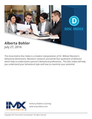 Copyright 2016 Innermetrix Incorporated • All rights reserved
Alberta Bohler
July 27, 2016
This Innermetrix Disc Index is a modern interpretation of Dr. William Marston's
behavioral dimensions. Marston's research uncovered four quadrants of behavior
which help to understand a person's behavioral preferences. This Disc Index will help
you understand your behavioral style and how to maximize your potential.
Anthony Robbins Coaching
www.tonyrobbins.com
 