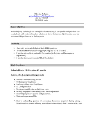 Priyanka Kukreja
priyankakhanna786@gmail.com
+91- 9619978997
MUMBAI, India
Career Objective:
To leverage my knowledge and conceptual understanding of HR Systems and processes and
work closely with business to deliver solutions in line with business objectives and hone my
skills as an HR professional in the long term
Summary
 Currently working in IndusInd Bank- HR Operations
 Worked in Mediterranean Shipping Company as HR Executive
 2 months Internship in Indian Oil Corporation( in Training and Development
department)
 3 months Concurrent work in Abbott Health Care
Work Experience:
IndusInd Bank- HR Operation 4.5 months
Various roles & assignment for pan India
 Involved in Onboarding process
 Updating relieving letters
 In-charge of Provident fund forms
 ID Card generation
 Employees qualification updation on pulse
 Sharing employee data with legal and fraud department
 Resolving employee’s queries and grievances.
 Maintaining personnel files
 Part of onboarding process of approving documents required during joining –
Educational document ,relieving letter of previous company, last 3 months salary slip,
 