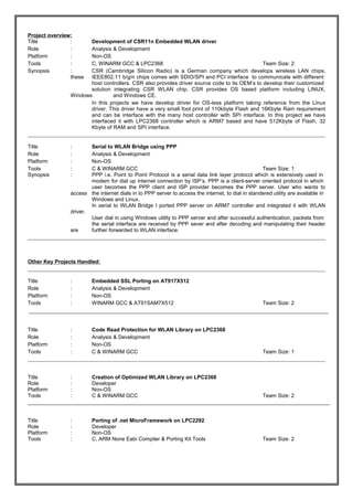 Project overview: 
Title : Development of CSR11n Embedded WLAN driver 
Role : Analysis & Development 
Platform : Non-OS 
Tools : C, WINARM GCC & LPC2368 Team Size: 2 
Synopsis : CSR (Cambridge Silicon Radio) is a German company which develops wireless LAN chips, 
these IEEE802.11 b/g/n chips comes with SDIO/SPI and PCI interface to communicate with different 
host controllers. CSR also provides driver source code to its OEM’s to develop their customized 
solution integrating CSR WLAN chip. CSR provides OS based platform including LINUX, 
Windows and Windows CE. 
In this projects we have develop driver for OS-less platform taking reference from the Linux 
driver, This driver have a very small foot print of 110kbyte Flash and 16Kbyte Ram requirement 
and can be interface with the many host controller with SPI interface. In this project we have 
interfaced it with LPC2368 controller which is ARM7 based and have 512Kbyte of Flash, 32 
Kbyte of RAM and SPI interface. 
Title : Serial to WLAN Bridge using PPP 
Role : Analysis & Development 
Platform : Non-OS 
Tools : C & WINARM GCC Team Size: 1 
Synopsis : PPP i.e. Point to Point Protocol is a serial data link layer protocol which is extensively used in 
modem for dial up internet connection by ISP’s. PPP is a client-server oriented protocol in which 
user becomes the PPP client and ISP provider becomes the PPP server. User who wants to 
access the internet dials in to PPP server to access the internet, to dial in standered utility are available in 
Windows and Linux. 
In serial to WLAN Bridge I ported PPP server on ARM7 controller and integrated it with WLAN 
driver. 
User dial in using Windows utility to PPP server and after successful authentication, packets from 
the serial interface are received by PPP sever and after decoding and manipulating their header 
are further forwarded to WLAN interface. 
Other Key Projects Handled: 
Title : Embedded SSL Porting on AT917X512 
Role : Analysis & Development 
Platform : Non-OS 
Tools : WINARM GCC & AT91SAM7X512 Team Size: 2 
Title : Code Read Protection for WLAN Library on LPC2368 
Role : Analysis & Development 
Platform : Non-OS 
Tools : C & WINARM GCC Team Size: 1 
Title : Creation of Optimized WLAN Library on LPC2368 
Role : Developer 
Platform : Non-OS 
Tools : C & WINARM GCC Team Size: 2 
Title : Porting of .net MicroFramework on LPC2292 
Role : Developer 
Platform : Non-OS 
Tools : C, ARM None Eabi Compiler & Porting Kit Tools Team Size: 2 
 