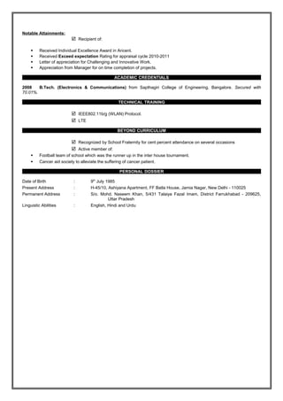 Notable Attainments: 
 Recipient of: 
 Received Individual Excellence Award in Aricent. 
 Received Exceed expectation Rating for appraisal cycle 2010-2011 
 Letter of appreciation for Challenging and Innovative Work. 
 Appreciation from Manager for on time completion of projects. 
ACADEMIC CREDENTIALS 
2008 B.Tech. (Electronics & Communications) from Sapthagiri College of Engineering, Bangalore. Secured with 
70.01%. 
TECHNICAL TRAINING 
 IEEE802.11b/g (WLAN) Protocol. 
 LTE 
BEYOND CURRICULUM 
 Recognized by School Fraternity for cent percent attendance on several occasions 
 Active member of: 
 Football team of school which was the runner up in the inter house tournament. 
 Cancer aid society to alleviate the suffering of cancer patient. 
PERSONAL DOSSIER 
Date of Birth : 9th July 1985 
Present Address : H-45/10, Ashiyana Apartment, FF Batla House, Jamia Nagar, New Delhi - 110025 
Permanent Address : S/o. Mohd. Naseem Khan, 5/431 Talaiya Fazal Imam, District Farrukhabad - 209625, 
Uttar Pradesh 
Linguistic Abilities : English, Hindi and Urdu 

