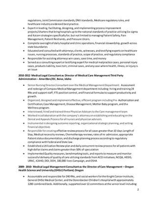 2
regulations,JointCommissionstandards,DNV standards,Medicare regulatoryrules,and
healthcare industryevidenced bestpractice.
 Expertinleading, facilitating, designing,andimplementingprocessimprovement
projects/chartersthatbringhospitalsuptothe national standardsof practice utilizingSix sigma
and Kaizenstrategiesspecificallyfor,but notlimitedtomanagingPatientSafety,Pain
Management,PatientRestraints,andPressure Ulcers.
 Complete oversightof daily hospital andclinicoperations,financial stewardship,growthacross
state boundaries
 Educatedand consultedwithattorneys,clients,witnesses,andtestifyingexpertsonhealthcare
issues,nursingprocesses,standardsof practice,scope of practice,andregulatorycompliance
 Responsible forassistingattorneyswin cases,save time,andmoney
 Servedasa consultingexpertortestifyingexpertformedical malpractice cases,personal injury
cases,productsliability,toxictort,criminal cases,andanycase where health,illness,orinjuryis
an issue
2010-2012 Medical Legal Consultantas Director of Medical Care ManagementThird Party
Administration– AmeriBen/IEC,Boise,Idaho
 SeniorNursingDirector/consultantoverthe Medical ManagementDepartment. Assessment
and redesignof CompassMedical Managementdepartmentincluding: hiringandtraining24
RNsand support staff, FTE positioncontrol,andfinancial formulastosupportproductivityand
growth.
 Organized,designedandimplementeffective,efficientprogramincludingPre-Authorizationand
Certification,Case Management,DiseaseManagement,MotherBabyprogram, andthe
Wellnessprogram.
 Interviewed,hiredandtrainedthree PhysicianAdvisorstothe Care managementteam
 Workedincollaborationwiththe company’sattorneyonestablishingandeducatingonthe
Denial andAppealsProcessforall nursesandphysicianadvisors.
 Instrumental indesigningoutcome reporting, organizationalstrategicplanning,andsetting
financial objectives
 Responsible forcreating effective review processforall casesgreaterthan10 days Lengthof
Stay,Medical necessityreviews, Chemotherapyreviews,ratesof re-admission,appropriate
Patientstatusdocumentation,anddischarge planningprocessaccordingto regulatory
compliance withFederalandState law.
 EstablishedaUtilization Review plananddailyconcurrentreview process forall patientswith
highdollarclaimsandclaimsgreaterthan 50% of speculation
 ImplementedQualitymeasures, benchmarkingtools,andreportstomeasure andmonitor
successful deliveryof qualityof care utilizingstandardsfromACOinitiatives,NCQA, HEDIS,
URAC, JCAHO,DOI,DOH, 100,000 livesCampaign,andOSHA
2009- 2010- Medical Legal ManagementConsultantas the Director ofCare Management – Oregon
Health Science and University(OHSU) Portland,Oregon
 Accountable and responsible for240 RNs,and social workersforthe KnightCancerInstitute,
General OHSU Medical Center,andthe DorenbeckerChildren’sHospitalwithapproximately
1200 combinedbeds.Additionally, supportedover12 committeesatthe seniorlevel including:
 
