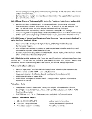 4
reports for hospital boards,JointCommissions,Departmentof Healthandvariousotherinternal
and external committees.
 Servedandchairedmultipleinternalandexternalcommitteesthatsupporteddailyoperations
(see committee listbelow)
2001-2005 Aug- Director of Cardiovascular (CV) Service line Providence HealthSystem, Spokane,WA
 Responsible forthe developmentof CV service line and daily administrative andclinical
operationsforthe followingdepartments:ICU, CCU, ACU, Cath Lab, NuclearMedicine,Echo,
EKG, EEG, CardiacRehab,and Renal Dialysis-Managementof 160 employees.
 Ledand developedbenchmarkingdataanddashboardsfor100,000 Live Campaign
 Active indesigned,developed,andeducatedstaff on MD ordersets,CV performance measures
 Ledthe teamsuccessfullythroughJointCommissionSurveys,Departmentof Healthinquiries
1999-2001 Manager of Disease State Managementfor Cardiovascular Program -Regence BlueShieldof
Idaho, Blue Cross/ BlueShieldofUtah
 Responsible forthe development,implementation,andmanagementthe Regence
CardiovascularProgram-
 Educatedand mentored100 employeesonpreventable disease education,stratificationand
identificationof patientatriskforcardiac disease.
 Successfullyenrolled1200 patientsinIdahoand1800 patientsinUtah,withinthe first6 months
of the cardiovasculardisease state program.
1989-1999 Clinical bedside nursingas a RN, Charge Nurse andCoordinatorinall cardiovascularservices
including:ICU,CCU,CVOR,Cath Lab, Telemetry, general Medical/Surgical units,Pediatrics,MotherBaby
postpartum, andofficesof Cardiology, Pediatrics,OB/GYN,andInfusionTherapydepartments.
Professional Certifications/Awards
 CertifiedLegal NurseConsultant CLNC–National AllianceCertifiedLegal Nurse Consultants
 CertifiedCritical Care RN – CCRN – Loma Linda,California
 AdvancedCritical Care Certification-SacredHeartMedical Center,Spokane WA
 IdahoNursingExcellence Award - 2008
 International Nursing AssociationAward2013 - Recipientof the TopNurse inWorldwide
LeadersinHealthcare
Publications– Books
 The Five Characteristicsof Resilience AmongTwoGroupsof BatteredWomenSurvivors
 Exploringthe Perceptions of TrustAmongFourGroups of Executive LeadersinaNon-Profit
Healthcare Organization
 NURSEAdvisor:2013, Fall Ed., The Empowermentof Choicein ProfessionalNursing
COMMITTEE MEMBERSHIP SERVICE:
 1:1 withCEO, COO,CNO,CFO Medical Executive Committee
 Executive QualityCommittee PatientCare Operations Committee
 PatientCare Executive Committee PatientFlow Committee
 