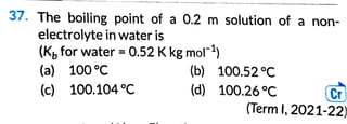 37. The boiling point of a 0.2 m solution of a non-
electrolyte in water is
(Kb for water = 0.52 K kg mor1
)
(a) 100 °C (b) 100.52°C
(c) 100.104°C (d) 100.26 °C ~
(Term I, 2021-22)
 