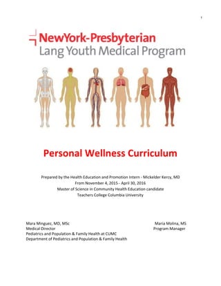  
 
 
 
 
 
 
Personal Wellness Curriculum 
 
Prepared by the Health Education and Promotion Intern ­ Mickelder Kercy, MD 
From November 4, 2015 ­ April 30, 2016 
Master of Science in Community Health Education candidate 
Teachers College Columbia University 
 
 
Mara Minguez, MD, MSc                                                                                       Maria Molina, MS 
Medical Director                                                                                                    Program Manager 
Pediatrics and Population & Family Health at CUMC 
Department of Pediatrics and Population & Family Health 
1
 
