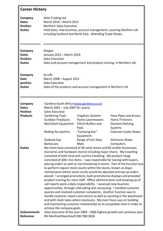 Career History
Company Helix Trading Ltd
Dates March 2014 – March 2015
Position Northern Sales Executive
Duties Field Sales, new business, account management, covering Northern UK
including Scotland and North East. Attending Trade Shows.
Company Oregon
Dates January 2012 – March 2014
Position Sales Executive
Duties Sales and account management and product training in Northern UK,
Company Scruffs
Date March 2008 – August 2011
position Sales Executive
Duties Sales of Pet products and account management in Northern UK
Company Gardena South Africa (www.gardena.co.za)
Dates March 2001 – July 2007 (6+ years)
Position Sales Executive
Products Gardening Tools Irrigation Systems Hose Pipes and Access.
Outdoor Fireplaces Flymo Lawnmowers Flymo Trimmers
McCulloch Equipment Filtrini Buffers and
Pads
Element Shelving
Systems
Redtop fly catchers “Camping Gaz”
Equipment
Coleman Cooler Boxes
Outback Gas
Barbecues
Range of Coir Door
Mats
Electronic Water
Computers
Duties My client base consisted of 40 retail stores and 60 smaller businesses
(nurseries and hardware stores) including major chains. My travelling
consisted of both local and country travelling. My product range
consisted of 200+ line items. I was responsible for liaising with buyers,
placing orders as well as merchandising in stores. Part of the function was
to perform regular stock counts within the stores, known as dispo
maintenance where stock counts would be adjusted and top up orders
placed. I arranged promotions, built promotional displays and provided
product training for store staff. Office administration and drawing up of
call reports were a daily responsibility. I assessed new business
opportunities, through cold calling and canvassing. I handled customer
queries and resolved customer complaints. Another function was to
handle customer repairs and returns as well as assisting in the warehouse
and with stock takes where necessary. My main focus was on building
and maintaining customer relationships at an acceptable level in order to
achieve the company goals.
Achievements Sales Executive of the year 2004 - 2006 highest growth over previous year
Reference Mr Manfred Bleynheuft 082 900 3636
 