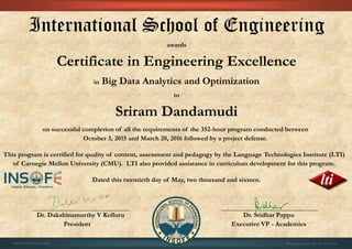 International School of Engineering
awards
Certificate in Engineering Excellence
in Big Data Analytics and Optimization
to
Sriram Dandamudi
on successful completion of all the requirements of the 352-hour program conducted between
October 3, 2015 and March 20, 2016 followed by a project defense.
This program is certified for quality of content, assessment and pedagogy by the Language Technologies Institute (LTI)
of Carnegie Mellon University (CMU). LTI also provided assistance in curriculum development for this program.
Dated this twentieth day of May, two thousand and sixteen.
Dr. Dakshinamurthy V Kolluru Dr. Sridhar Pappu
President Executive VP - Academics
01CSE03/201603/566 Program details are on the back
 