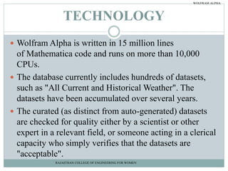 TECHNOLOGY
 Wolfram Alpha is written in 15 million lines
of Mathematica code and runs on more than 10,000
CPUs.
 The database currently includes hundreds of datasets,
such as "All Current and Historical Weather". The
datasets have been accumulated over several years.
 The curated (as distinct from auto-generated) datasets
are checked for quality either by a scientist or other
expert in a relevant field, or someone acting in a clerical
capacity who simply verifies that the datasets are
"acceptable".
RAJASTHAN COLLEGE OF ENGINEERING FOR WOMEN
WOLFRAM ALPHA
 