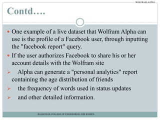 Contd….
 One example of a live dataset that Wolfram Alpha can
use is the profile of a Facebook user, through inputting
the "facebook report" query.
 If the user authorizes Facebook to share his or her
account details with the Wolfram site
 Alpha can generate a "personal analytics" report
containing the age distribution of friends
 the frequency of words used in status updates
 and other detailed information.
RAJASTHAN COLLEGE OF ENGINEERING FOR WOMEN
WOLFRAM ALPHA
 