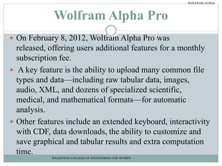 Wolfram Alpha Pro
 On February 8, 2012, Wolfram Alpha Pro was
released, offering users additional features for a monthly
subscription fee.
 A key feature is the ability to upload many common file
types and data—including raw tabular data, images,
audio, XML, and dozens of specialized scientific,
medical, and mathematical formats—for automatic
analysis.
 Other features include an extended keyboard, interactivity
with CDF, data downloads, the ability to customize and
save graphical and tabular results and extra computation
time.
RAJASTHAN COLLEGE OF ENGINEERING FOR WOMEN
WOLFRAM ALPHA
 