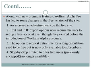 Contd…….
 Along with new premium features, Wolfram Alpha Pro
has led to some changes in the free version of the site:
1. An increase in advertisements on the free site.
2. Text and PDF export options now require the user to
set up a free account even though they existed before the
introduction of Wolfram Alpha accounts.
3. The option to request extra time for a long calculation
used to be free but is now only available to subscribers.
4. Step-by-Step limited to 3 for free users (previously
uncapped)(no longer available).
RAJASTHAN COLLEGE OF ENGINEERING FOR WOMEN
WOLFRAM ALPHA
 