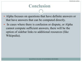 Conclusion
 Alpha focuses on questions that have definite answers or
that have answers that can be computed directly.
 In cases where there is confusion or dispute, or Alpha
cannot compute sufficient answers, there will be the
option of sidebar links to additional resources (like
Wikipedia).
RAJASTHAN COLLEGE OF ENGINEERING FOR WOMEN
WOLFRAM ALPHA
 
