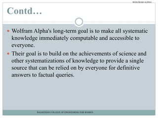 Contd…
 Wolfram Alpha's long-term goal is to make all systematic
knowledge immediately computable and accessible to
everyone.
 Their goal is to build on the achievements of science and
other systematizations of knowledge to provide a single
source that can be relied on by everyone for definitive
answers to factual queries.
RAJASTHAN COLLEGE OF ENGINEERING FOR WOMEN
WOLFRAM ALPHA
 