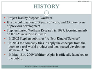 HISTORY
 Project lead by Stephen Wolfram
 It is the culmination of 5 years of work, and 25 more years
of previous development
 Stephen started Wolfram Research in 1987, focusing mainly
on the Mathematica software.
 In 2002 Stephen publishes “A New Kind of Science”
 In 2004 the company tries to apply the concepts from the
book to a real-world product and thus started developing
Wolfram Alpha.
 In May 18th, 2009 Wolfram Alpha is officially launched to
the public
RAJASTHAN COLLEGE OF ENGINEERING FOR WOMEN
WOLFRAM ALPHA
 