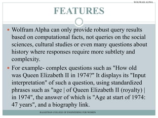 FEATURES
 Wolfram Alpha can only provide robust query results
based on computational facts, not queries on the social
sciences, cultural studies or even many questions about
history where responses require more subtlety and
complexity.
 For example- complex questions such as "How old
was Queen Elizabeth II in 1974?" It displays its "Input
interpretation" of such a question, using standardized
phrases such as "age | of Queen Elizabeth II (royalty) |
in 1974", the answer of which is "Age at start of 1974:
47 years", and a biography link.
RAJASTHAN COLLEGE OF ENGINEERING FOR WOMEN
WOLFRAM ALPHA
 