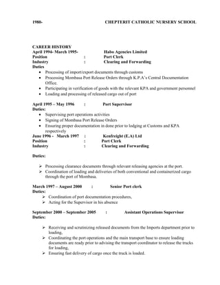 1980- CHEPTERIT CATHOLIC NURSERY SCHOOL
CAREER HISTORY
April 1994- March 1995- Habo Agencies Limited
Position : Port Clerk
Industry : Clearing and Forwarding
Duties
• Processing of import/export documents through customs
• Processing Mombasa Port Release Orders through K.P.A’s Central Documentation
Office.
• Participating in verification of goods with the relevant KPA and government personnel
• Loading and processing of released cargo out of port
April 1995 – May 1996 : Port Supervisor
Duties:
• Supervising port operations activities
• Signing of Mombasa Port Release Orders
• Ensuring proper documentation in done prior to lodging at Customs and KPA
respectively
June 1996 - March 1997 : Kenfreight (E.A) Ltd
Position : Port Clerk
Industry : Clearing and Forwarding
Duties:
 Processing clearance documents through relevant releasing agencies at the port.
 Coordination of loading and deliveries of both conventional and containerized cargo
through the port of Mombasa.
March 1997 – August 2000 : Senior Port clerk
Duties:
 Coordination of port documentation procedures,
 Acting for the Supervisor in his absence
September 2000 – September 2005 : Assistant Operations Supervisor
Duties:
 Receiving and scrutinizing released documents from the Imports department prior to
loading,
 Coordinating the port operations and the main transport base to ensure loading
documents are ready prior to advising the transport coordinator to release the trucks
for loading,
 Ensuring fast delivery of cargo once the truck is loaded.
 