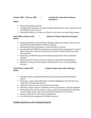 October 2005 – February 2006 : Assistant Port Operations Manager
(Transport)
Duties:
 Supervising loading personnel,
 Attending daily operations meeting with other departments to ensure speedy and well
coordinated customer service.
 Ensuring fast delivery of cargo out of port to avoid extra cost in port delay charges.
Mach 2006 to January 2011 : Assistant Transport Operations Manager
Duties:
 Analyzing monthly truck performance through monthly trip analysis and own truck
and sub-contracted transporters profit/loss analysis,
 Monitoring the fleet performance to minimize delays on transit,
 Ensuring efficient GPRS data interpretation and advising the management in order to
reduce transit time, minimize risks along the Northern corridor and increase truck
turn round time
 Supervising, troubleshooting and streamlining the preventive fleet maintenance
measures,
 Maintain reports and documentation required or requested by the department,
 Hold daily meetings with the technical department for ease of truck operational
planning.
April 2010 to August 2010 : Acting Transport Operations Manager
Duties:
 Attending weekly management meetings and presenting transport performance
reports,
 Preparing a weekly truck performance schedules highlighting truck idle times on a
round trip for management decision.
 Updating customers on the real-time position of cargo.
 Allocating cargo to trucks in conformity with the government’s axle load regulation
 Outsourcing trucks whenever there is excess cargo to avoid cargo delays and reduce
on port storage charges while ensuring optimum utilization of own trucks.
 Appraise and motivate staff under my department.
 Any other duty the management will deem necessary.
OTHER TRAININGS AND POSITIONS HELD
 