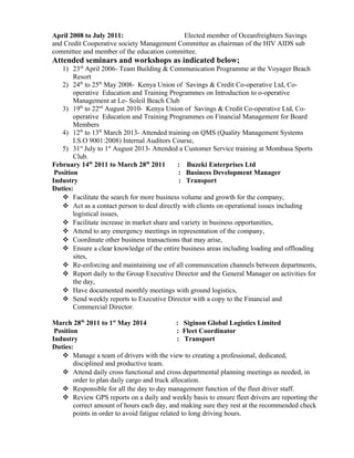 April 2008 to July 2011: Elected member of Oceanfreighters Savings
and Credit Cooperative society Management Committee as chairman of the HIV AIDS sub
committee and member of the education committee.
Attended seminars and workshops as indicated below;
1) 23rd
April 2006- Team Building & Communication Programme at the Voyager Beach
Resort
2) 24th
to 25th
May 2008- Kenya Union of Savings & Credit Co-operative Ltd, Co-
operative Education and Training Programmes on Introduction to o-operative
Management at Le- Soleil Beach Club
3) 19th
to 22nd
August 2010- Kenya Union of Savings & Credit Co-operative Ltd, Co-
operative Education and Training Programmes on Financial Management for Board
Members
4) 12th
to 13th
March 2013- Attended training on QMS (Quality Management Systems
I.S.O 9001:2008) Internal Auditors Course,
5) 31st
July to 1st
August 2013- Attended a Customer Service training at Mombasa Sports
Club.
February 14th
2011 to March 28th
2011 : Buzeki Enterprises Ltd
Position : Business Development Manager
Industry : Transport
Duties:
 Facilitate the search for more business volume and growth for the company,
 Act as a contact person to deal directly with clients on operational issues including
logistical issues,
 Facilitate increase in market share and variety in business opportunities,
 Attend to any emergency meetings in representation of the company,
 Coordinate other business transactions that may arise,
 Ensure a clear knowledge of the entire business areas including loading and offloading
sites,
 Re-enforcing and maintaining use of all communication channels between departments,
 Report daily to the Group Executive Director and the General Manager on activities for
the day,
 Have documented monthly meetings with ground logistics,
 Send weekly reports to Executive Director with a copy to the Financial and
Commercial Director.
March 28th
2011 to 1st
May 2014 : Siginon Global Logistics Limited
Position : Fleet Coordinator
Industry : Transport
Duties:
 Manage a team of drivers with the view to creating a professional, dedicated,
disciplined and productive team.
 Attend daily cross functional and cross departmental planning meetings as needed, in
order to plan daily cargo and truck allocation.
 Responsible for all the day to day management function of the fleet driver staff.
 Review GPS reports on a daily and weekly basis to ensure fleet drivers are reporting the
correct amount of hours each day, and making sure they rest at the recommended check
points in order to avoid fatigue related to long driving hours.
 