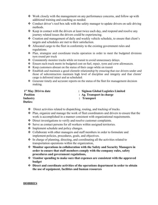 Work closely with the management on any performance concerns, and follow up with
additional training and coaching as needed.
 Conduct driver’s tool box talk with the safety manager to update drivers on safe driving
methods.
 Keep in contact with the drivers at least twice each day, and respond and resolve any
journey related issues the drivers could be experiencing.
 Creation and management of daily and weekly vehicle schedule, to ensure that client’s
targets and schedules are met to their satisfaction.
 Allocated cargo to the fleet in conformity to the existing government rules and
regulations.
 Plan, strategize and coordinate trucks operation in order to meet the budgeted divisions
turn round per truck
 Consistently monitor trucks while on transit to avoid unnecessary delays.
 Ensure each truck meets its budgeted cost on fuel, repair, tyres and crew allowances.
 Keep customers abreast on the status of their cargo while on transit
 Establish and maintain a good clientele relationship by ensuring that our drivers under and
those of subcontractors maintain high level of discipline and integrity and that clients’
cargo is delivered intact and as scheduled.
 Generate timely and accurate reports on the status of the fleet for management decision
making.
1st
May 2014 to date : Siginon Global Logistics Limited
Position : Ag. Transport in charge
Industry : Transport
Duties:
 Direct activities related to dispatching, routing, and tracking of trucks.
 Plan, organize and manage the work of fleet coordinators and drivers to ensure that the
work is accomplished in a manner consistent with organizational requirements.
 Direct investigations to verify and resolve customer complaints.
 Serve as contact persons for all workers within assigned territories.
 Implement schedule and policy changes.
 Collaborate with other managers and staff members in order to formulate and
implement policies, procedures, goals, and objectives.
 In charge of planning, directing, and coordinating all the activities related to
transportation operations within the organization,
 Monitor operations in collaboration with the Safety and Security Managers in
order to ensure that staff members comply with the company rules, safety
procedures and government regulations,
 Monitor spending to make sure that expenses are consistent with the approved
budget
 Direct and coordinate activities of the operations department in order to obtain
the use of equipment, facilities and human resources
HOBBIES
 