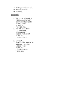  Reading inspirational books
 Watching athletics
 Swimming
REFEREES
1. MR. FRANCIS MGANGA
CHIEF ACCOUNTANT
KENFREIGHT (E.A) LTD
P.O.BOX 88598
MOMBASA.
TEL 0722347433
2. MR. JOB K. KEMBOI
CFS MANAGER
SIGINON CFS
P.O BOX 99646-80107
MOMBASA
TEL: 0722 837275
3. J.T NGUMA
PROGRAMME DIRECTOR
BANDARI COLLEGE
P.O BOX 99469
MOMBASA
TEL: 041/225955/8
0722 801206
 