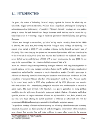 ELECTRICITY CRISIS IN PAKISTAN AND
ALTERNATIVE SOURCES Page 1
1.1 INTRODUCTION
For years, the matter of balancing Pakistan's supply against the demand for electricity has
remained a largely unresolved matter. Pakistan faces a significant challenge in revamping its
network responsible for the supply of electricity. Pakistan's electricity producers are now seeking
parity in returns for both domestic and foreign investors which indicate it to be one of the key
unresolved issues in overseeing a surge in electricity generation when the country faces growing
shortages.
Pakistan went through an extraordinary period of having surplus electricity from the late 1990s
to 2004-05. But since then, the country has been facing an acute shortage of electricity. The
present crisis started in 2006-07 with a gradual widening in the demand and supply gap of
electricity. Since then this gap has grown and has assumed proportions which are considered to
be the worst of all such power crises that Pakistan has faced since its inception. The electric
power deficit had crossed the level of 5000 MW at many points during the year 2011. At one
stage in the month of May, 2011 this shortfall had surpassed 7000 MW.
As of 2013 massive long-standing electricity shortages continued with long-standing failure to
provide reliable service and rampant corruption being met by public protests, unauthorized
connections, and refusal by consumers to pay for intermittent service. Electricity generation in
Pakistan has shrunk by up to 50% in recent years due to an over-reliance on fossil fuels. In 2008,
availability of power in Pakistan falls short of the population's needs by 15%. Pakistan was hit
by its worst power crisis in 2007 when production fell by 6000 Megawatts and massive
blackouts followed suit. Load Shedding and power blackouts have become severe in Pakistan in
recent years. The main problem with Pakistan's poor power generation is rising political
instability, together with rising demands for power and lack of efficiency. Provincial and federal
agencies, who are the largest consumers, often do not pay their bills. China, India, Central Asia,
and Iran have been offering to export electricity to Pakistan at subsidized rates but the
government of Pakistan has not yet responded to the offers for unknown reasons
The persistent shortage of electricity in the country has adversely affected the national economy.
Industrial production has been severely hit; and also triggered social unrest which sometimes
turns violent thus, creating law and order problems in many urban centres in the country.
 